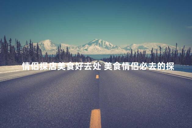 情侣探店美食好去处 美食情侣必去的探店圣地